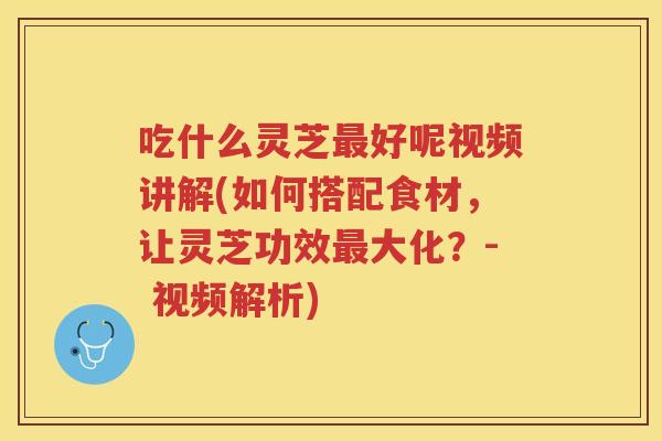 吃什么灵芝好呢视频讲解(如何搭配食材，让灵芝功效大化？- 视频解析)