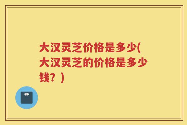 大汉灵芝价格是多少(大汉灵芝的价格是多少钱?) 大汉灵芝价格是多少(大汉灵芝的价格是多少钱?)