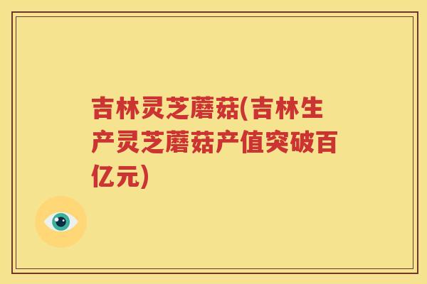 吉林灵芝蘑菇(吉林生产灵芝蘑菇产值突破百亿元)
