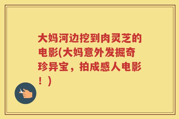 大妈河边挖到肉灵芝的电影(大妈意外发掘奇珍异宝,拍成感人电影!) 大妈河边挖到肉灵芝的电影(大妈意外发掘奇珍异宝,拍成感人电影!)