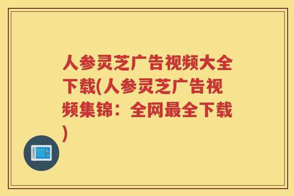 人参灵芝广告视频大全下载(人参灵芝广告视频集锦：全网全下载)