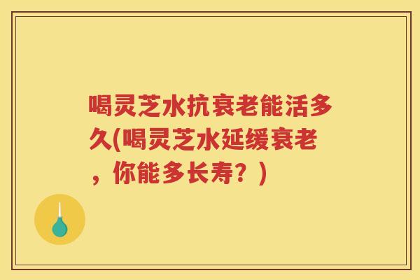 喝灵芝水抗能活多久(喝灵芝水延缓，你能多长寿？)