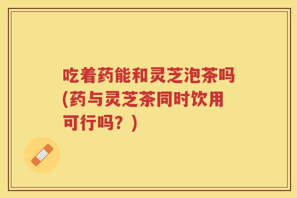 吃着药能和灵芝泡茶吗(药与灵芝茶同时饮用可行吗？)