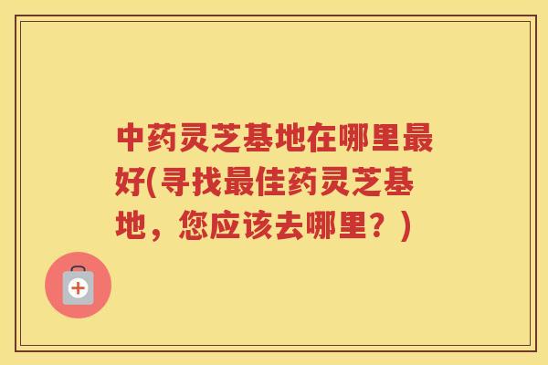 灵芝基地在哪里好(寻找佳药灵芝基地,您应该去哪里?) 灵芝基地在哪里好(寻找佳药灵芝基地,您应该去哪里?)