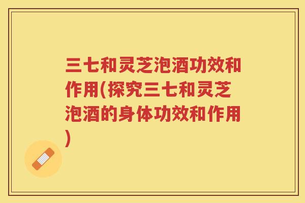 三七和灵芝泡酒功效和作用(探究三七和灵芝泡酒的身体功效和作用)