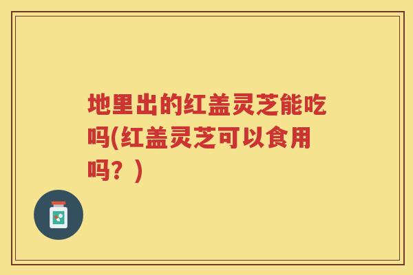 地里出的红盖灵芝能吃吗(红盖灵芝可以食用吗？)