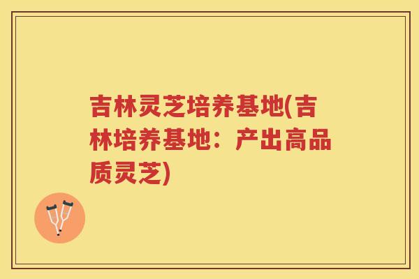 吉林灵芝培养基地(吉林培养基地：产出高品质灵芝)