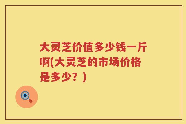 大灵芝价值多少钱一斤啊(大灵芝的市场价格是多少？)