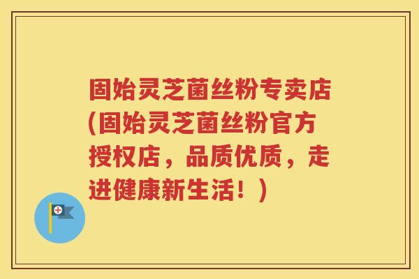 固始灵芝菌丝粉专卖店(固始灵芝菌丝粉官方授权店，品质优质，走进健康新生活！)
