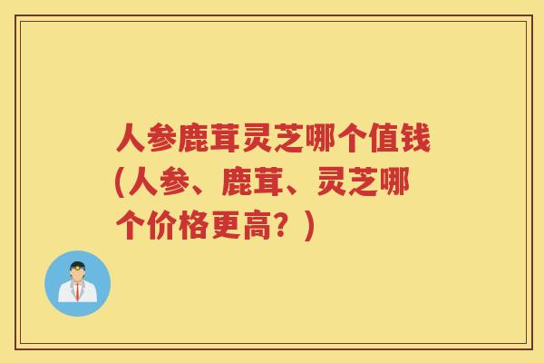 人参鹿茸灵芝哪个值钱(人参、鹿茸、灵芝哪个价格更高？)
