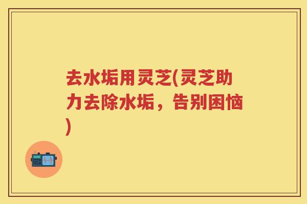 去水垢用灵芝(灵芝助力去除水垢,告别困恼) 去水垢用灵芝(灵芝助力去除水垢,告别困恼)