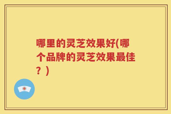 哪里的灵芝效果好(哪个品牌的灵芝效果佳？)