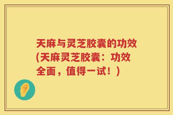 天麻与灵芝胶囊的功效(天麻灵芝胶囊：功效全面，值得一试！)