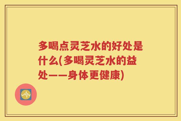多喝点灵芝水的好处是什么(多喝灵芝水的益处——身体更健康)