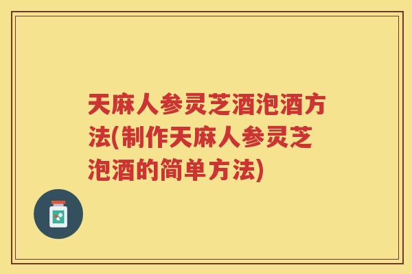 天麻人参灵芝酒泡酒方法(制作天麻人参灵芝泡酒的简单方法)
