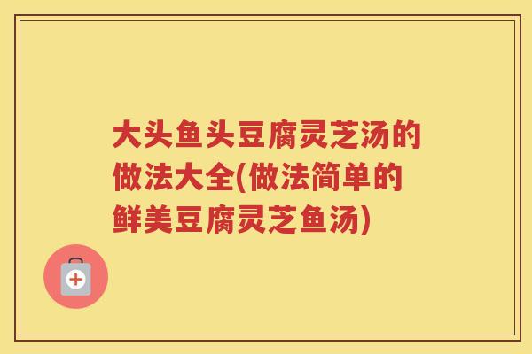 大头鱼头豆腐灵芝汤的做法大全(做法简单的鲜美豆腐灵芝鱼汤) 大头鱼头豆腐灵芝汤的做法大全(做法简单的鲜美豆腐灵芝鱼汤)