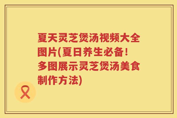 夏天灵芝煲汤视频大全图片(夏日养生必备！多图展示灵芝煲汤美食制作方法)