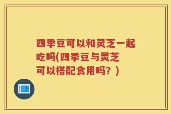 四季豆可以和灵芝一起吃吗(四季豆与灵芝 可以搭配食用吗？)
