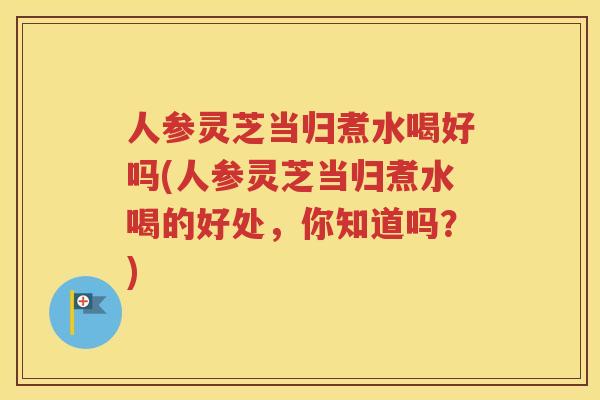 人参灵芝当归煮水喝好吗(人参灵芝当归煮水喝的好处,你知道吗?) 人参灵芝当归煮水喝好吗(人参灵芝当归煮水喝的好处,你知道吗?)