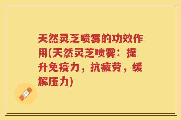 天然灵芝喷雾的功效作用(天然灵芝喷雾:提升免疫力,,缓解压力) 天然灵芝喷雾的功效作用(天然灵芝喷雾:提升免疫力,,缓解压力)
