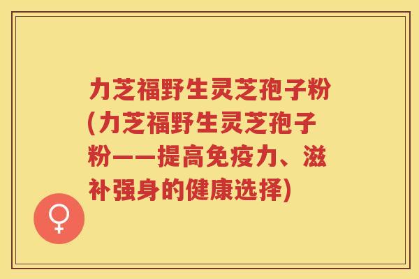 力芝福野生灵芝孢子粉(力芝福野生灵芝孢子粉——提高免疫力、滋补强身的健康选择)