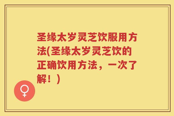 圣缘太岁灵芝饮服用方法(圣缘太岁灵芝饮的正确饮用方法,一次了解!) 圣缘太岁灵芝饮服用方法(圣缘太岁灵芝饮的正确饮用方法,一次了解!)