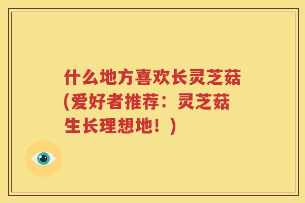 什么地方喜欢长灵芝菇(爱好者推荐：灵芝菇生长理想地！)