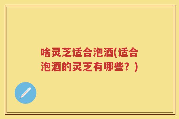 啥灵芝适合泡酒(适合泡酒的灵芝有哪些？)