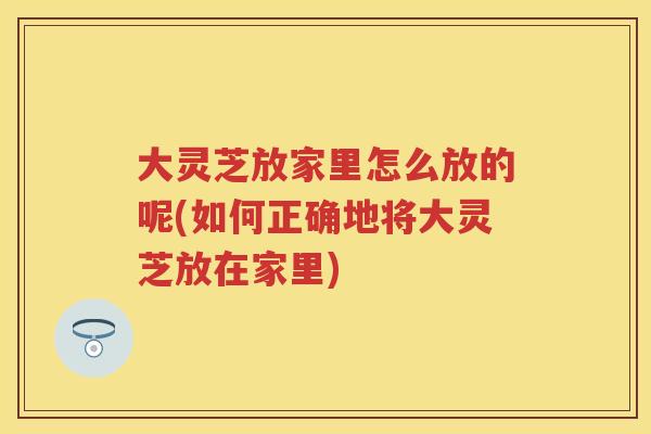 大灵芝放家里怎么放的呢(如何正确地将大灵芝放在家里) 大灵芝放家里怎么放的呢(如何正确地将大灵芝放在家里)