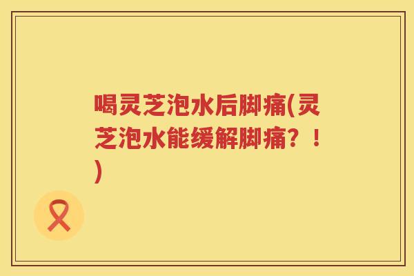 喝灵芝泡水后脚痛(灵芝泡水能缓解脚痛？！)