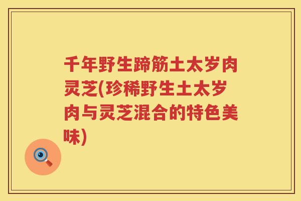 千年野生蹄筋土太岁肉灵芝(珍稀野生土太岁肉与灵芝混合的特色美味) 千年野生蹄筋土太岁肉灵芝(珍稀野生土太岁肉与灵芝混合的特色美味)