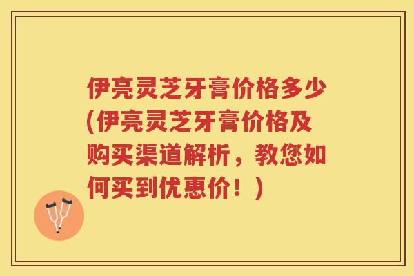 伊亮灵芝牙膏价格多少(伊亮灵芝牙膏价格及购买渠道解析,教您如何买到优惠价!) 伊亮灵芝牙膏价格多少(伊亮灵芝牙膏价格及购买渠道解析,教您如何买到优惠价!)