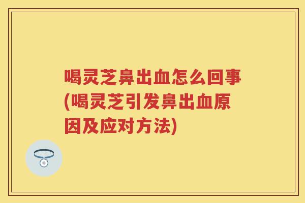 喝灵芝鼻出怎么回事(喝灵芝引发鼻出原因及应对方法)