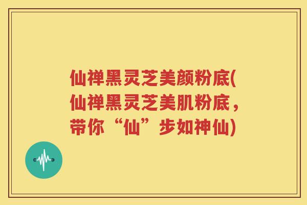 仙禅黑灵芝美颜粉底(仙禅黑灵芝美肌粉底，带你“仙”步如神仙)