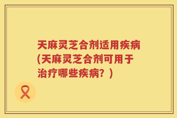 天麻灵芝合剂适用(天麻灵芝合剂可用于哪些？)