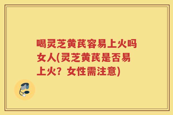 喝灵芝黄芪容易上火吗女人(灵芝黄芪是否易上火？女性需注意)