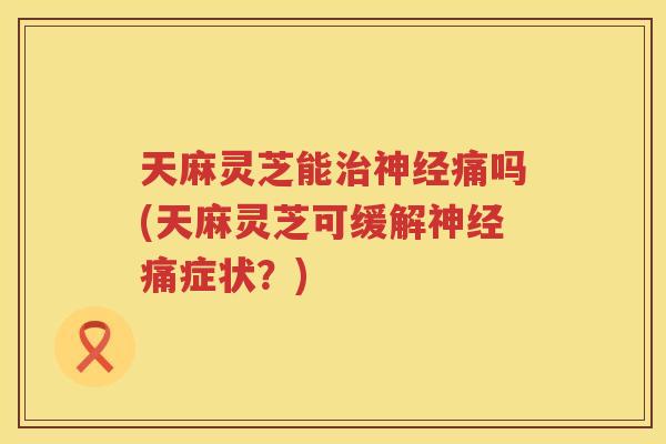 天麻灵芝能痛吗(天麻灵芝可缓解痛症状？)