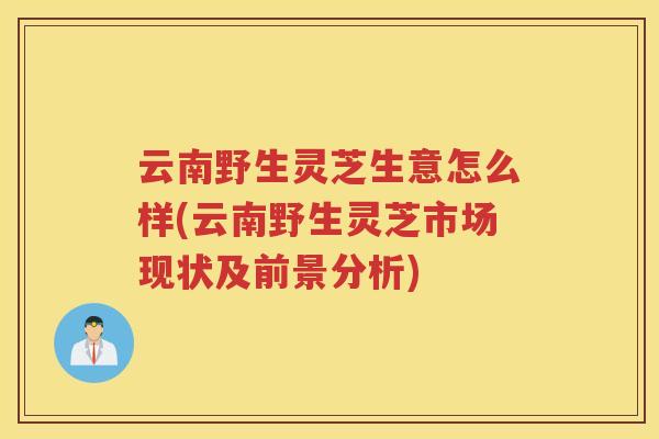 云南野生灵芝生意怎么样(云南野生灵芝市场现状及前景分析)
