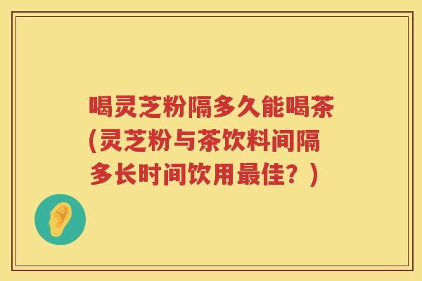 喝灵芝粉隔多久能喝茶(灵芝粉与茶饮料间隔多长时间饮用佳？)