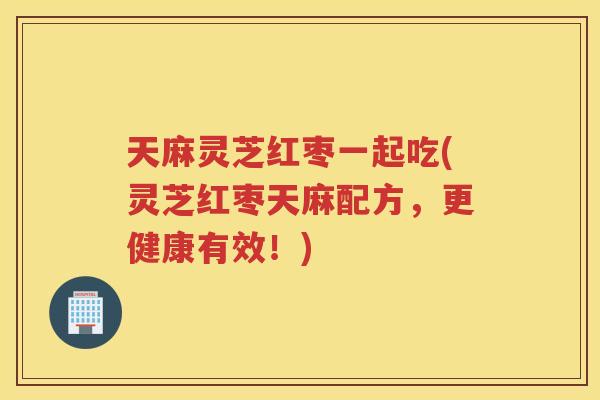天麻灵芝红枣一起吃(灵芝红枣天麻配方，更健康有效！)