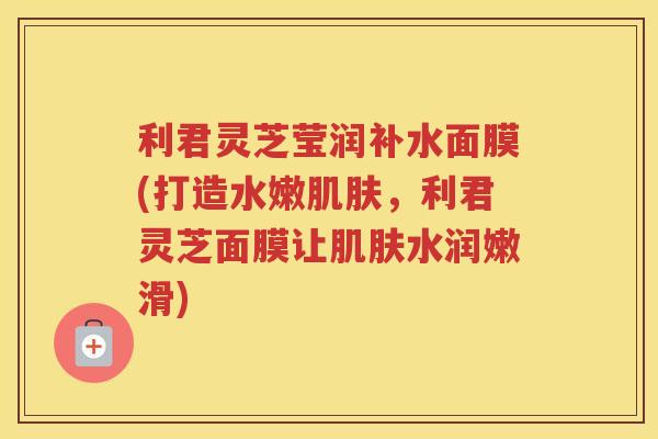 利君灵芝莹润补水面膜(打造水嫩,利君灵芝面膜让水润嫩滑) 利君灵芝莹润补水面膜(打造水嫩,利君灵芝面膜让水润嫩滑)