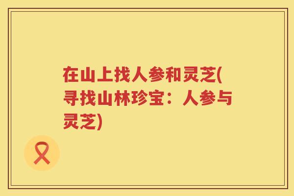 在山上找人参和灵芝(寻找山林珍宝：人参与灵芝)