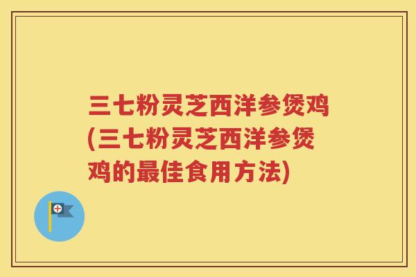 三七粉灵芝西洋参煲鸡(三七粉灵芝西洋参煲鸡的佳食用方法)