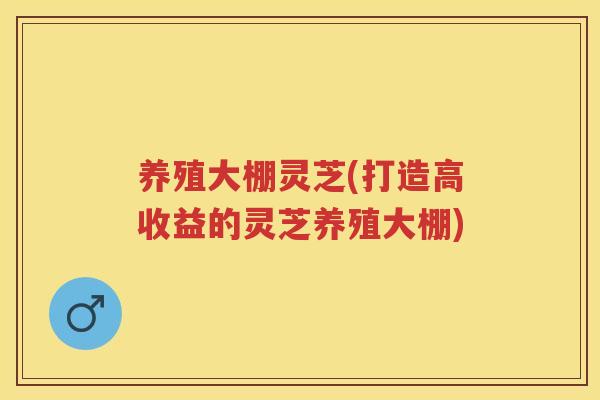 养殖大棚灵芝(打造高收益的灵芝养殖大棚) 养殖大棚灵芝(打造高收益的灵芝养殖大棚)