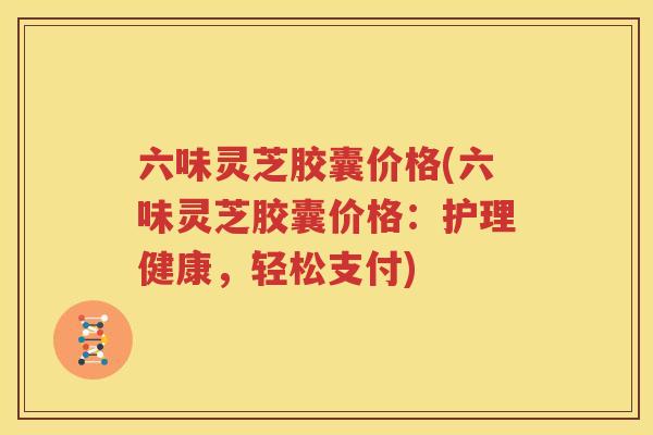 六味灵芝胶囊价格(六味灵芝胶囊价格：护理健康，轻松支付)