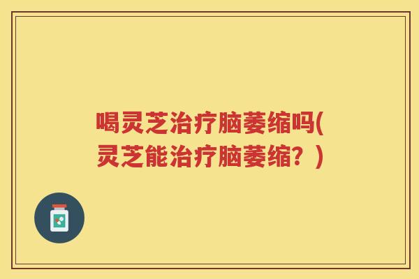 喝灵芝脑萎缩吗(灵芝能脑萎缩?) 喝灵芝脑萎缩吗(灵芝能脑萎缩?)