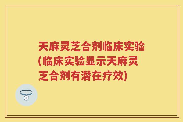 天麻灵芝合剂临床实验(临床实验显示天麻灵芝合剂有潜在疗效)