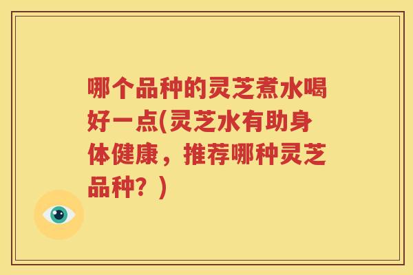 哪个品种的灵芝煮水喝好一点(灵芝水有助身体健康，推荐哪种灵芝品种？)