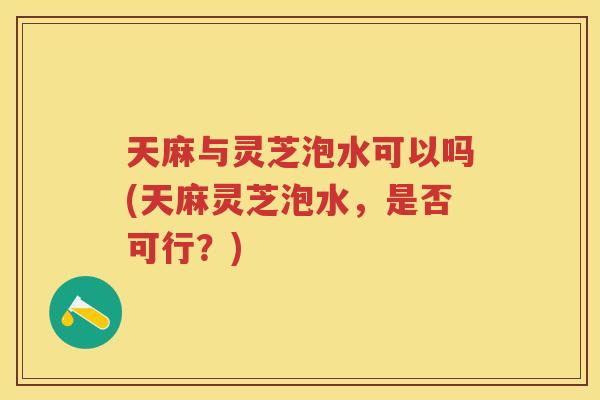 天麻与灵芝泡水可以吗(天麻灵芝泡水，是否可行？)
