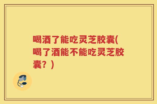 喝酒了能吃灵芝胶囊(喝了酒能不能吃灵芝胶囊？)